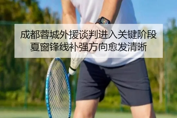 成都蓉城外援谈判进入关键阶段 夏窗锋线补强方向愈发清晰